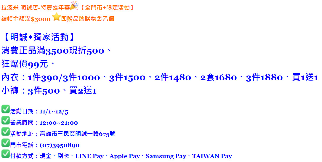 拉波米 明誠店-特賣嘉年華【全門市◆限定活動】 結帳金額滿$3000 即贈品牌購物袋乙個 【明誠◆獨家活動】 消費正品滿3500現折500、 狂爆價99元、 內衣：1件390/3件1000、3件1500、2件1480、2套1680、3件1880、買1送1 小褲：3件500、買2送1 活動日期：11/1~12/5 營業時間：12:00~21:00 活動地址：高雄市三民區明誠一路675號 門市電話：(07)3950890 付款方式：現金、刷卡、LINE Pay、Apple Pay、Samsung Pay、TAIWAN Pay